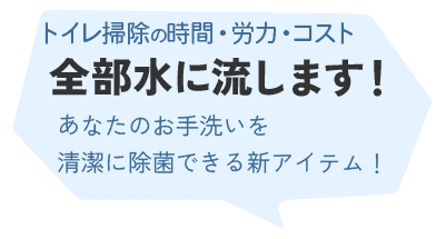 トイレ清掃の時間・労力・コスト、汚れと一緒に全部水に流します！ あなたのお手洗いを清潔に除菌できる新アイテム！